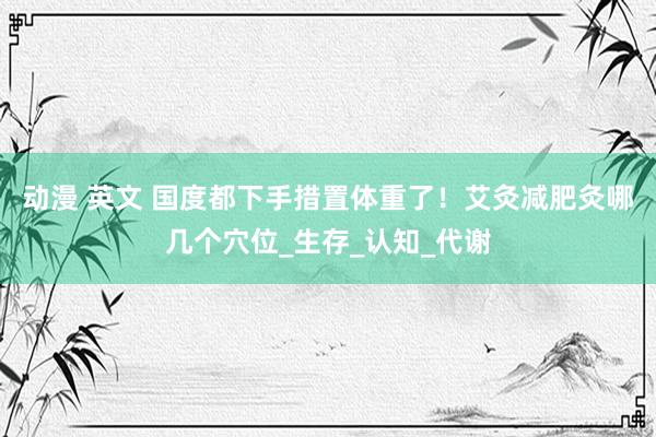 动漫 英文 国度都下手措置体重了！艾灸减肥灸哪几个穴位_生存_认知_代谢