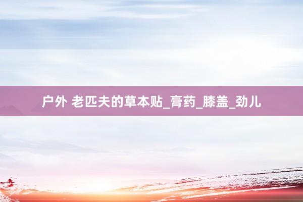 户外 老匹夫的草本贴_膏药_膝盖_劲儿