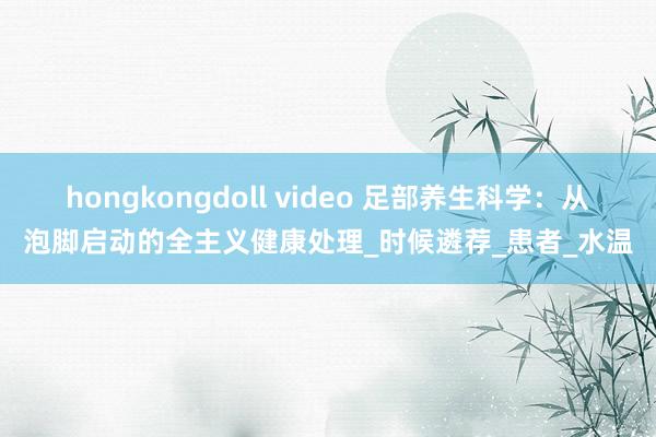 hongkongdoll video 足部养生科学：从泡脚启动的全主义健康处理_时候遴荐_患者_水温