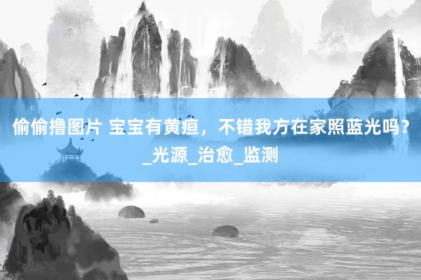偷偷撸图片 宝宝有黄疸，不错我方在家照蓝光吗？_光源_治愈_监测