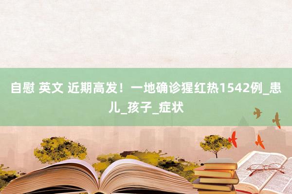 自慰 英文 近期高发！一地确诊猩红热1542例_患儿_孩子_症状