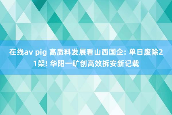 在线av pig 高质料发展看山西国企: 单日废除21架! 华阳一矿创高效拆安新记载