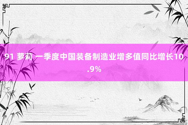 91 萝莉 一季度中国装备制造业增多值同比增长10.9%