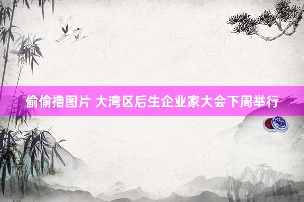 偷偷撸图片 大湾区后生企业家大会下周举行