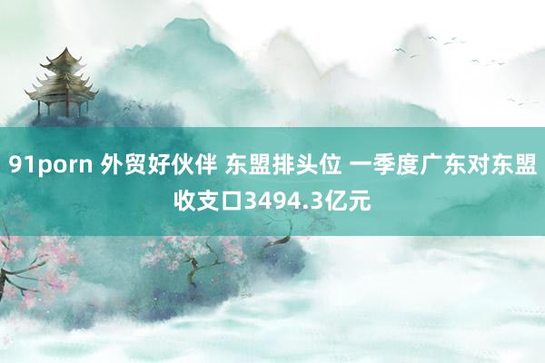 91porn 外贸好伙伴 东盟排头位 一季度广东对东盟收支口3494.3亿元
