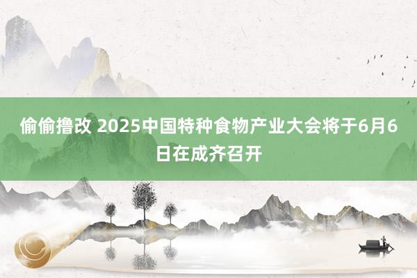偷偷撸改 2025中国特种食物产业大会将于6月6日在成齐召开