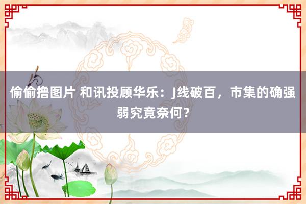 偷偷撸图片 和讯投顾华乐：J线破百，市集的确强弱究竟奈何？