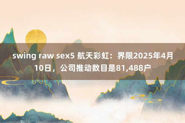 swing raw sex5 航天彩虹：界限2025年4月10日，公司推动数目是81,488户