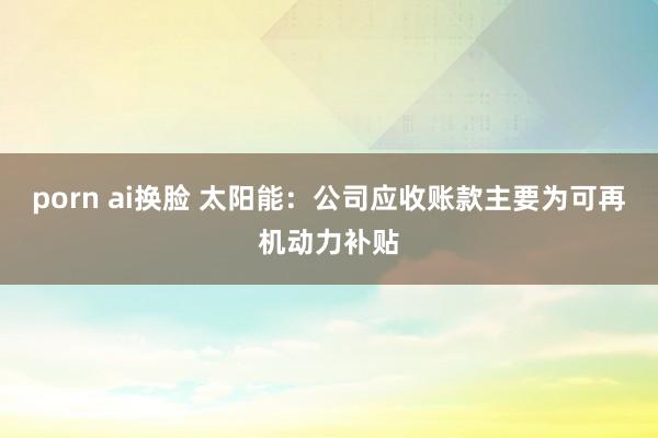 porn ai换脸 太阳能：公司应收账款主要为可再机动力补贴