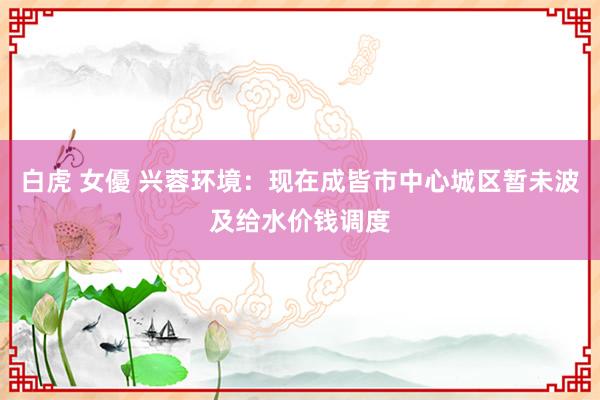 白虎 女優 兴蓉环境：现在成皆市中心城区暂未波及给水价钱调度