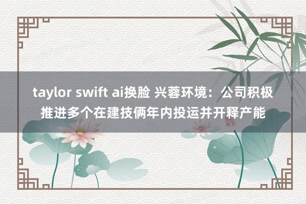 taylor swift ai换脸 兴蓉环境：公司积极推进多个在建技俩年内投运并开释产能