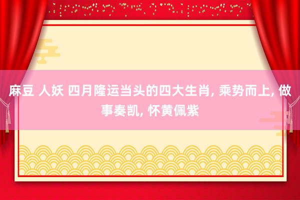 麻豆 人妖 四月隆运当头的四大生肖， 乘势而上， 做事奏凯， 怀黄佩紫