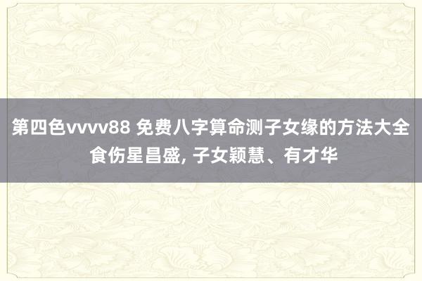 第四色vvvv88 免费八字算命测子女缘的方法大全 食伤星昌盛, 子女颖慧、有才华