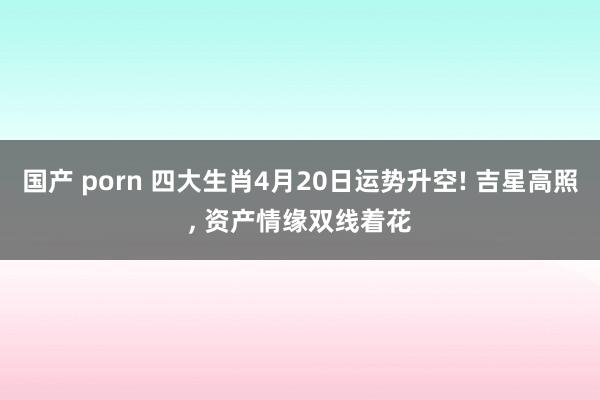 国产 porn 四大生肖4月20日运势升空! 吉星高照, 资产情缘双线着花
