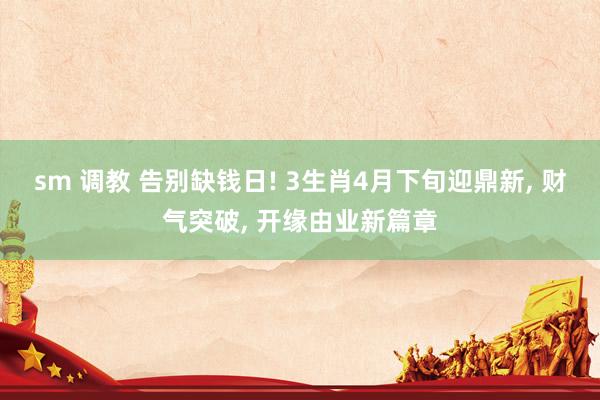 sm 调教 告别缺钱日! 3生肖4月下旬迎鼎新, 财气突破, 开缘由业新篇章
