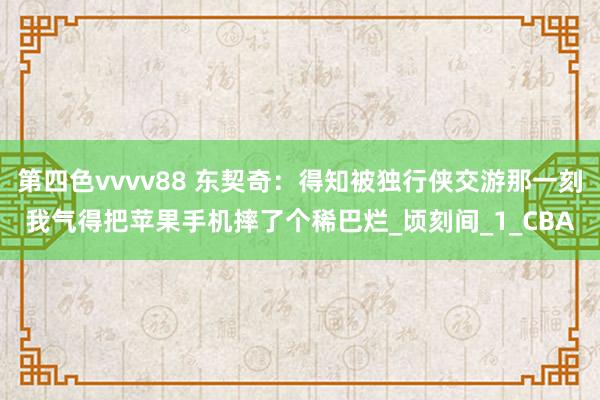 第四色vvvv88 东契奇：得知被独行侠交游那一刻我气得把苹果手机摔了个稀巴烂_顷刻间_1_CBA