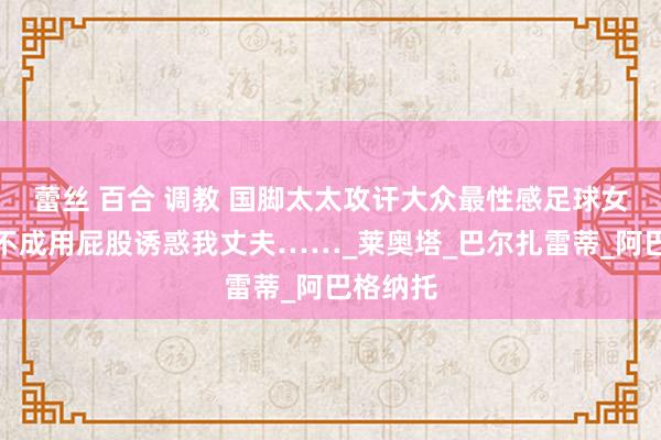 蕾丝 百合 调教 国脚太太攻讦大众最性感足球女记者：不成用屁股诱惑我丈夫……_莱奥塔_巴尔扎雷蒂_阿巴格纳托