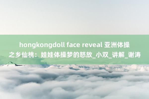 hongkongdoll face reveal 亚洲体操之乡仙桃：娃娃体操梦的怒放_小双_讲解_谢涛