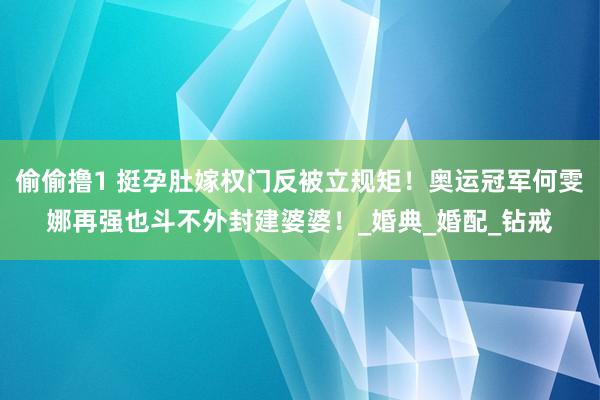 偷偷撸1 挺孕肚嫁权门反被立规矩！奥运冠军何雯娜再强也斗不外封建婆婆！_婚典_婚配_钻戒