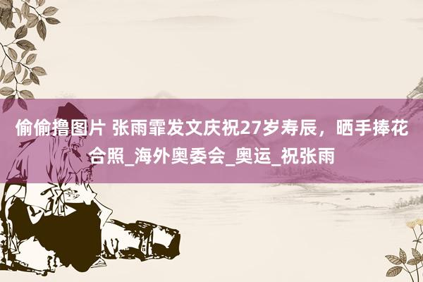 偷偷撸图片 张雨霏发文庆祝27岁寿辰，晒手捧花合照_海外奥委会_奥运_祝张雨