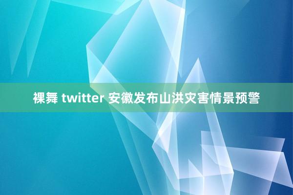 裸舞 twitter 安徽发布山洪灾害情景预警