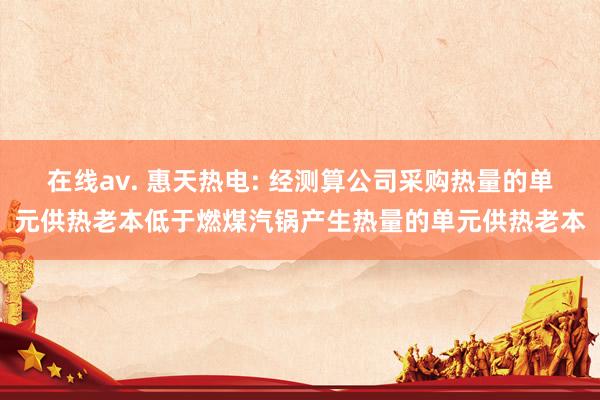 在线av. 惠天热电: 经测算公司采购热量的单元供热老本低于燃煤汽锅产生热量的单元供热老本