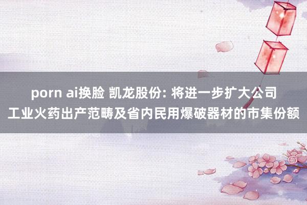 porn ai换脸 凯龙股份: 将进一步扩大公司工业火药出产范畴及省内民用爆破器材的市集份额