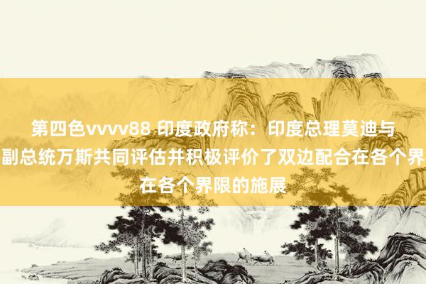 第四色vvvv88 印度政府称：印度总理莫迪与好意思国副总统万斯共同评估并积极评价了双边配合在各个界限的施展