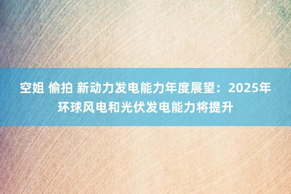 空姐 偷拍 新动力发电能力年度展望：2025年环球风电和光伏发电能力将提升