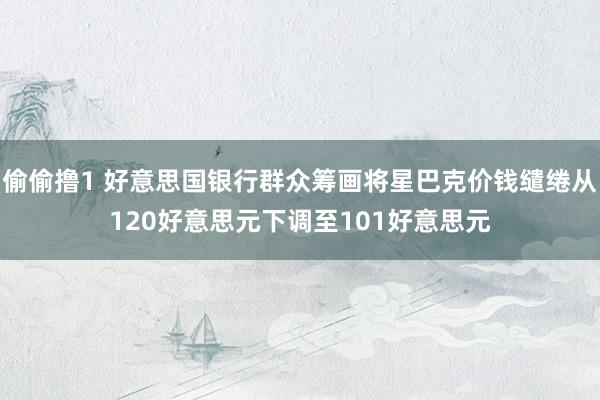 偷偷撸1 好意思国银行群众筹画将星巴克价钱缱绻从120好意思元下调至101好意思元