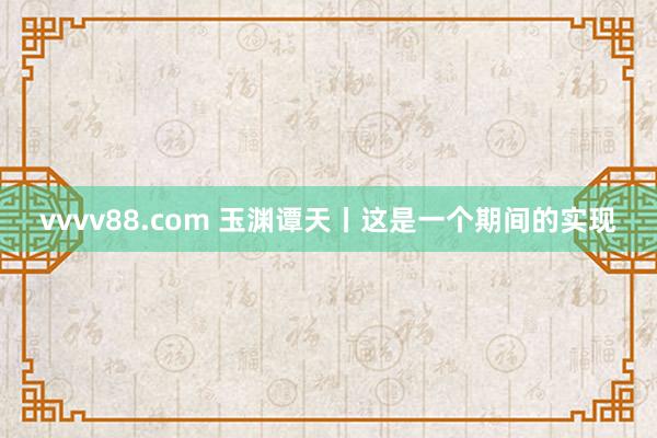 vvvv88.com 玉渊谭天丨这是一个期间的实现