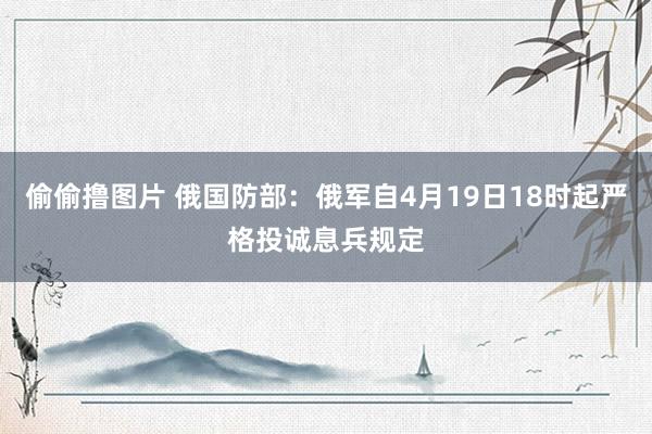 偷偷撸图片 俄国防部：俄军自4月19日18时起严格投诚息兵规定