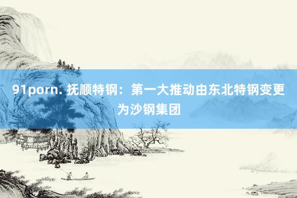 91porn. 抚顺特钢：第一大推动由东北特钢变更为沙钢集团