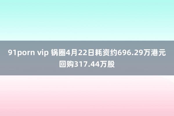 91porn vip 锅圈4月22日耗资约696.29万港元回购317.44万股