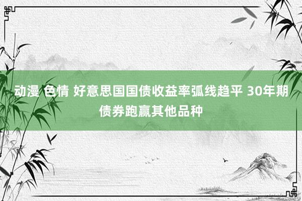 动漫 色情 好意思国国债收益率弧线趋平 30年期债券跑赢其他品种
