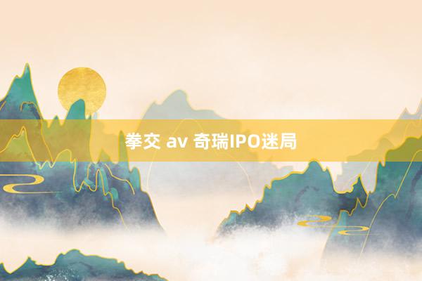拳交 av 奇瑞IPO迷局
