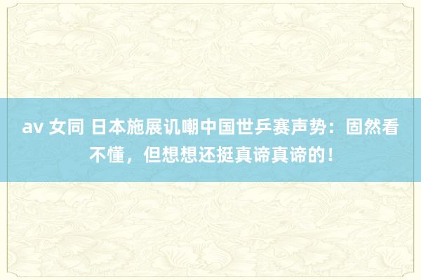 av 女同 日本施展讥嘲中国世乒赛声势：固然看不懂，但想想还挺真谛真谛的！
