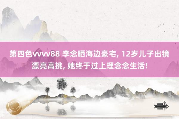 第四色vvvv88 李念晒海边豪宅, 12岁儿子出镜漂亮高挑, 她终于过上理念念生活!