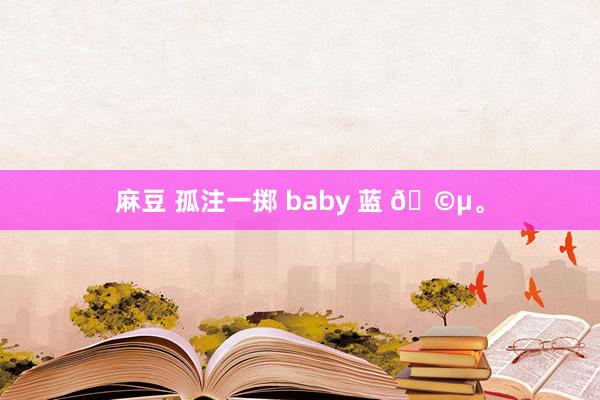 麻豆 孤注一掷 baby 蓝 🩵。