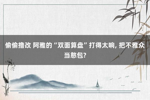 偷偷撸改 阿雅的“双面算盘”打得太响, 把不雅众当憨包?