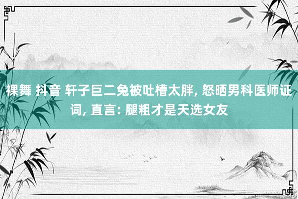 裸舞 抖音 轩子巨二兔被吐槽太胖, 怒晒男科医师证词, 直言: 腿粗才是天选女友