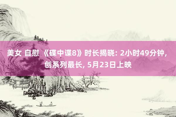 美女 自慰 《碟中谍8》时长揭晓: 2小时49分钟, 创系列最长, 5月23日上映