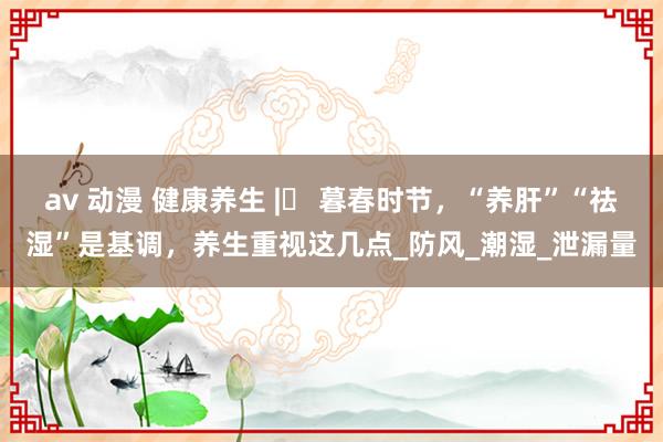 av 动漫 健康养生 |​ 暮春时节，“养肝”“祛湿”是基调，养生重视这几点_防风_潮湿_泄漏量