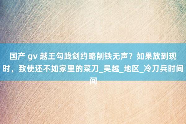 国产 gv 越王勾践剑约略削铁无声？如果放到现时，致使还不如家里的菜刀_吴越_地区_冷刀兵时间