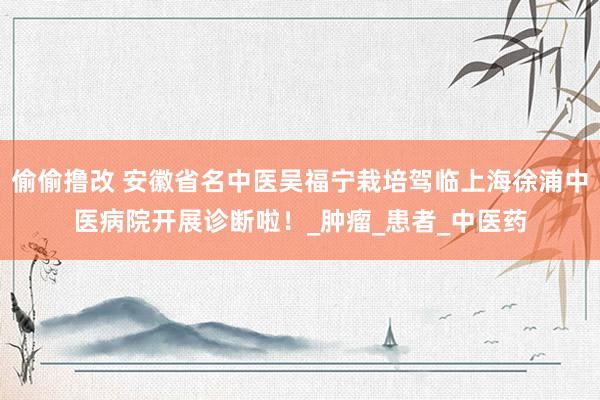 偷偷撸改 安徽省名中医吴福宁栽培驾临上海徐浦中医病院开展诊断啦！_肿瘤_患者_中医药