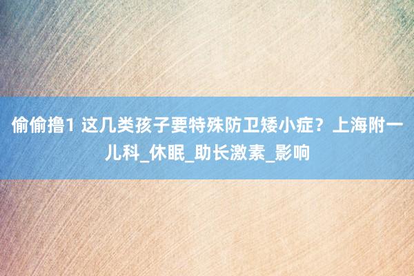 偷偷撸1 这几类孩子要特殊防卫矮小症？上海附一儿科_休眠_助长激素_影响
