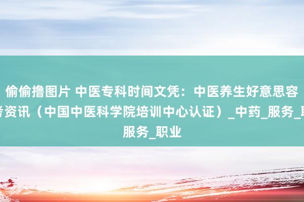偷偷撸图片 中医专科时间文凭：中医养生好意思容报考资讯（中国中医科学院培训中心认证）_中药_服务_职业