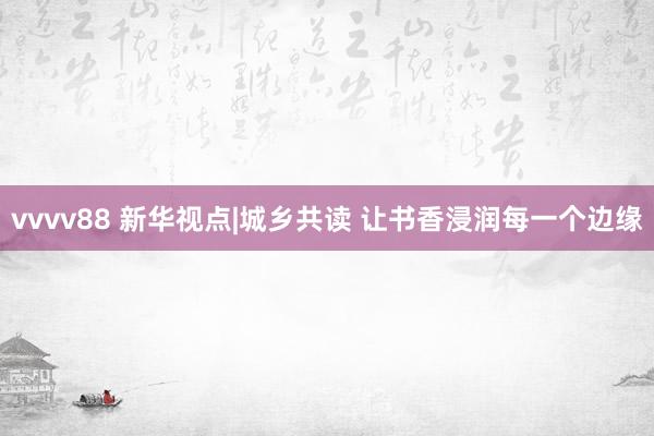vvvv88 新华视点|城乡共读 让书香浸润每一个边缘