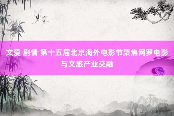 文爱 剧情 第十五届北京海外电影节聚焦网罗电影与文旅产业交融