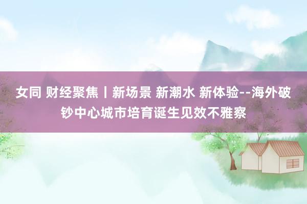 女同 财经聚焦丨新场景 新潮水 新体验--海外破钞中心城市培育诞生见效不雅察